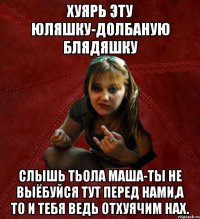 хуярь эту юляшку-долбаную блядяшку слышь Тьола Маша-ты не выёбуйся тут перед нами,а то и тебя ведь отхуячим нах.