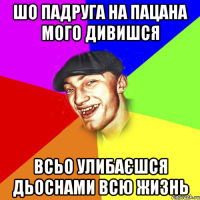 шо падруга на пацана мого дивишся всьо улибаєшся дьоснами всю жизнь