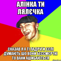 алінка ти лялєчка сказав я а ті падруги єслі думають шо вони бессмєртні то вани ашибаються