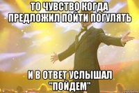 То чувство когда предложил пойти погулять И в ответ услышал "ПОЙДЕМ"