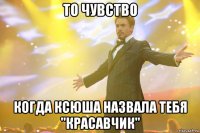 то чувство когда Ксюша назвала тебя "КРАСАВЧИК"