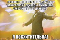 Лечение у психотерапевта, диагноз "алкоголизм", приводы в милицию, занесение в базу данных... Я восхитительна!