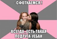 -сфоткаемся ! Всегда , есть такая подруга-уебан