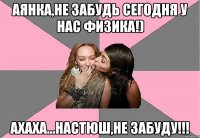 Аянка,не забудь сегодня у нас физика!) ахаха...Настюш,не забуду!!!