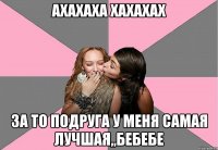 ахахаха хахахах за то подруга у меня самая лучшая,,бебебе