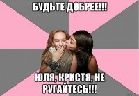 Будьте добрее!!! Юля, Кристя, не ругайтесь!!!