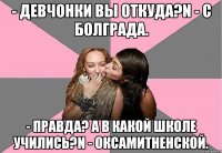 - Девчонки вы откуда?n - С Болграда. - Правда? А в какой школе учились?n - Оксамитненской.