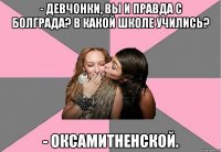 - Девчонки, вы и правда с Болграда? В какой школе учились? - Оксамитненской.