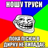 Ношу труси пока пісюн в дирку не випадає