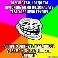 То чувство, когда ты просишь меня подсказать тебе хорошую группу А я могу скинуть тебе любое дерьмо и ты будешь это слушать