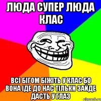 ЛЮДА супер люда клас всі бігом біжіть у клас бо вона іде до нас тільки зайде дасть у глаз