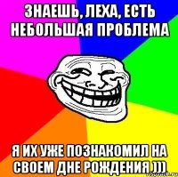 знаешь, Леха, есть небольшая проблема я их уже познакомил на своем дне рождения )))