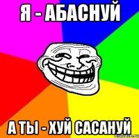 Я - абаснуй а ты - хуй сасануй