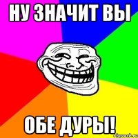 ну значит вы обе дуры!