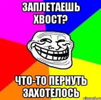 Заплетаешь хвост? что-то пернуть захотелось