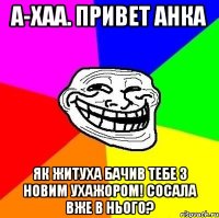 А-хаа. привет Анка як житуха бачив тебе з новим ухажором! сосала вже в нього?