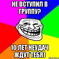 Не вступил в группу? 10 лет неудач ждут тебя)