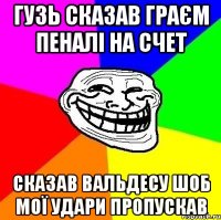 Гузь сказав граєм пеналі на счет Сказав Вальдесу шоб мої удари пропускав