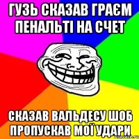 Гузь сказав граєм пенальті на счет Сказав Вальдесу шоб пропускав мої удари