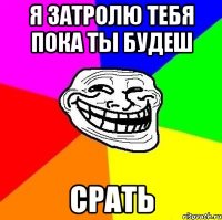 Я затролю тебя пока ты будеш СРАТЬ