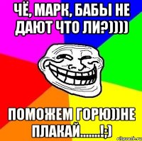 Чё, Марк, бабы не дают что ли?)))) поможем горю))не плакай.......!;)