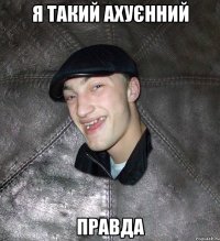 я такий ахуєнний правда