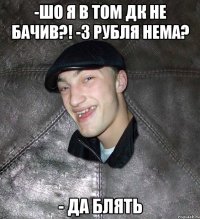 -шо я в том ДК не бачив?! -3 рубля нема? - да блять