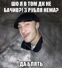 шо я в том ДК не бачив?! 3 рубля нема? да блять