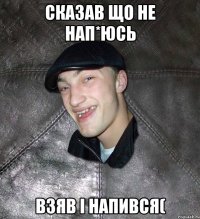 сказав що не нап*юсь взяв і напився(