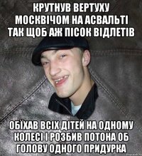 крутнув вертуху москвічом на асвальті так щоб аж пісок відлетів обїхав всіх дітей на одному колесі і розбив потона об голову одного придурка