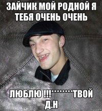 зайчик мой родной я тебя очень очень люблю !!!********твой Д.Н