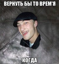 Вернуть бы то врем'я когда