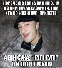 короче сів голуб на вікно, ну я з ним начав базарити, тіпа хто по жизні хулі прилетів а він сука: " гулі гулі" , я його як уебав!