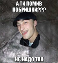 А ти помив побришки??? Нє надо так