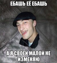 ебашь её ебашь а я своей малой не изменяю