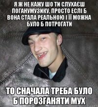 я ж не кажу шо ти слухаєш поганумузику, просто еслі б вона стала реальною і її можна було б потрогати то сначала треба було б порозганяти мух