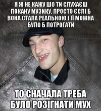 я ж не кажу шо ти слухаєш покану музику, просто єслі б вона стала реальною і її можна було б потрогати то сначала треба було розігнати мух