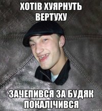 хотiв хуярнуть вертуху зачепився за будяк покалiчився