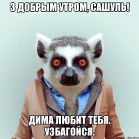 З добрым утром, Сашуль! Дима любит тебя. узбагойся.