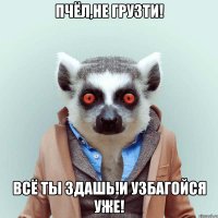 Пчёл,не грузти! Всё ты здашь!И узбагойся уже!