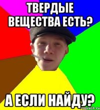 Твердые вещества есть? А если найду?