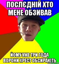 послєдній хто мене обзивав йому уже три года ворони хрест обсирають