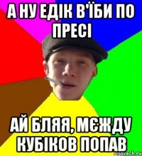 а ну едік в'їби по пресі ай бляя, мєжду кубіков попав