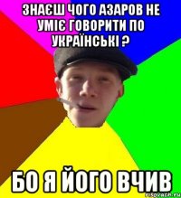 знаєш чого азаров не уміє говорити по українські ? бо я його вчив