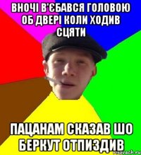 вночі в'єбався головою об двері коли ходив сцяти пацанам сказав шо беркут отпиздив