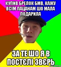 купив брелок бмв, кажу всім пацанам шо мала подарила за те шо я в постєлі звєрь