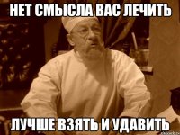 нет смысла вас лечить лучше взять и удавить