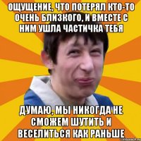 ощущение, что потерял кто-то очень близкого, и вместе с ним ушла частичка тебя думаю, мы никогда не сможем шутить и веселиться как раньше