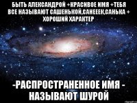 Быть Александрой +Красивое имя +Тебя все называют Сашенькой,Санееек,Санька + Хороший характер -Распространенное имя - Называют Шурой