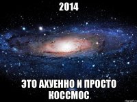 2014 это ахуенно и просто коссмос